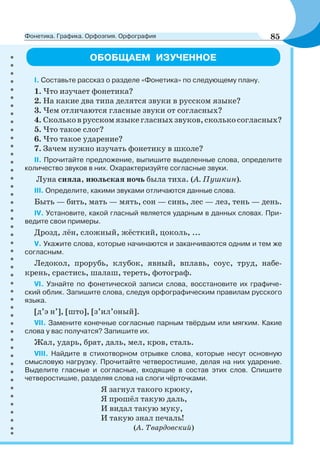 ОБОБЩАЕМ ИЗУЧЕННОЕ
І. Составьте рассказ о разделе «Фонетика» по следующему плану.
1. Что изучает фонетика?
2. На какие два типа делятся звуки в русском языке?
3. Чем отличаются гласные звуки от согласных?
4. Скольковрусскомязыкегласныхзвуков,сколькосогласных?
5. Что такое слог?
6. Что такое ударение?
7. Зачем нужно изучать фонетику в школе?
ІІ. Прочитайте предложение, выпишите выделенные слова, определите
количество звуков в них. Охарактеризуйте согласные звуки.
Луна сияла, июльская ночь была тиха. (А. Пушкин).
ІІІ. Определите, какими звуками отличаются данные слова.
Быть — бить, мать — мять, сон — синь, лес — лез, тень — день.
IV. Установите, какой гласный является ударным в данных словах. При-
ведите свои примеры.
Дрозд, лён, сложный, жёсткий, цоколь, ...
V. Укажите слова, которые начинаются и заканчиваются одним и тем же
согласным.
Ледокол, прорубь, клубок, явный, вплавь, соус, труд, набе-
крень, срастись, шалаш, тереть, фотограф.
VI. Узнайте по фонетической записи слова, восстановите их графиче-
ский облик. Запишите слова, следуя орфографическим правилам русского
языка.
[д’э н’], [што], [з’ил’оный].
VII. Замените конечные согласные парным твёрдым или мягким. Какие
слова у вас получатся? Запишите их.
Жал, ударь, брат, даль, мел, кров, сталь.
VIII. Найдите в стихотворном отрывке слова, которые несут основную
смысловую нагрузку. Прочитайте четверостишие, делая на них ударение.
Выделите гласные и согласные, входящие в состав этих слов. Спишите
четверостишие, разделяя слова на слоги чёрточками.
Я загнул такого крюку,
Я прошёл такую даль,
И видал такую муку,
И такую знал печаль!
(А. Твардовский)
85Фонетика. Графика. Орфоэпия. Орфография
 