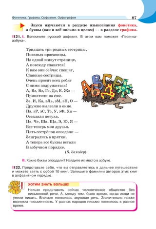 Звуки изучаются в разделе языкознания фонетика,
а буквы (как и всё письмо в целом) — в разделе графика.
121. I. Вспомните русский алфавит. В этом вам поможет «Песенка-
азбука».
Тридцать три родных сестрицы,
Писаных красавицы,
На одной живут странице,
А повсюду славятся!
К вам они сейчас спешат,
Славные сестрицы.
Очень просят всех ребят
С ними подружиться!
А, Бэ, Вэ, Гэ, Дэ, Е, Жэ —
Прикатили на еже.
Зэ, И, Ка, эЛь, эМ, эН, О —
Дружно вылезли в окно.
Пэ, эР, эС, Тэ, У, эФ, Ха —
Оседлали петуха.
Цэ, Че, Ша, Ща, Э, Ю, Я —
Все теперь мои друзья.
Пять сестрёнок опоздали —
Заигрались в прятки.
А теперь все буквы встали
В азбучном порядке.
(Б. Заходер)
ІІ. Какие буквы опоздали? Найдите их место в азбуке.
122. Представьте себе, что вы отправляетесь в дальнее путешествие
и можете взять с собой 10 книг. Запишите фамилии авторов этих книг
в алфавитном порядке.
ХОТИМ ЗНАТЬ БОЛЬШЕ!
Нельзя представить сейчас человеческое общество без
письменной речи. А, между тем, было время, когда люди не
умели писать. Вначале появилась звуковая речь. Значительно позже
возникла письменность. У разных народов письмо появилось в разное
время.
87Фонетика. Графика. Орфоэпия. Орфография
 