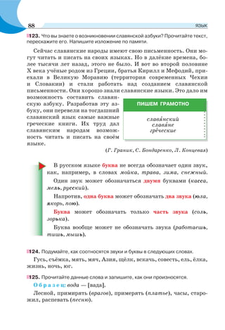123. Что вы знаете о возникновении славянской азбуки? Прочитайте текст,
перескажите его. Напишите изложение по памяти.
Сейчас славянские народы имеют свою письменность. Они мо-
гут читать и писать на своих языках. Но в далёкие времена, бо-
лее тысячи лет назад, этого не было. И вот во второй половине
Х века учёные родом из Греции, братья Кирилл и Мефодий, при-
ехали в Великую Моравию (территория современных Чехии
и Словакии) и стали работать над созданием славянской
письменности. Они хорошо знали славянские языки. Это дало им
возможность составить славян-
скую азбуку. Разработав эту аз-
буку, они перевели на тогдашний
славянский язык самые важные
греческие книги. Их труд дал
славянским народам возмож-
ность читать и писать на своём
языке.
(Г. Граник, С. Бондаренко, Л. Концевая)
В русском языке буква не всегда обозначает один звук,
как, например, в словах мойка, трава, зима, снежный.
Один звук может обозначаться двумя буквами (касса,
мель, русский).
Напротив, одна буква может обозначать два звука (юла,
якорь, пою).
Буква может обозначать только часть звука (соль,
зорька).
Буква вообще может не обозначать звука (работаешь,
тишь, мышь).
124. Подумайте, как соотносятся звуки и буквы в следующих словах.
Гусь, съёмка, мять, мяч, Азия, щёлк, вскачь, совесть, ель, ёлка,
жизнь, ночь, юг.
125. Прочитайте данные слова и запишите, как они произносятся.
О б р а з е ц: вода — [вада].
Лесной, примирять (врагов), примерять (платье), часы, старо-
жил, распевать (песню).
ПИШЕМ ГРАМОТНО
славÿнский
славÿне
грåческие
88 ЯЗЫК
 