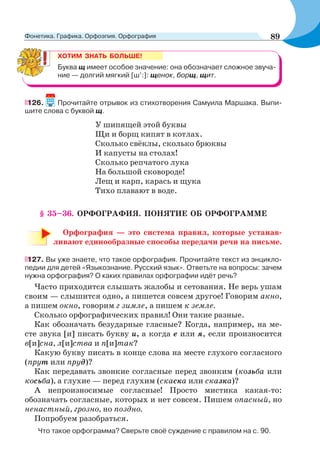 ХОТИМ ЗНАТЬ БОЛЬШЕ!
Буква щ имеет особое значение: она обозначает сложное звуча-
ние — долгий мягкий [ш’:]: щенок, борщ, щит.
126. Прочитайте отрывок из стихотворения Самуила Маршака. Выпи-
шите слова с буквой щ.
У шипящей этой буквы
Щи и борщ кипят в котлах.
Сколько свёклы, сколько брюквы
И капусты на столах!
Сколько репчатого лука
На большой сковороде!
Лещ и карп, карась и щука
Тихо плавают в воде.
§ 35–36. ОРФОГРАФИЯ. ПОНЯТИЕ ОБ ОРФОГРАММЕ
Орфография — это система правил, которые устанав-
ливают единообразные способы передачи речи на письме.
127. Вы уже знаете, что такое орфография. Прочитайте текст из энцикло-
педии для детей «Языкознание. Русский язык». Ответьте на вопросы: зачем
нужна орфография? О каких правилах орфографии идёт речь?
Часто приходится слышать жалобы и сетования. Не верь ушам
своим — слышится одно, а пишется совсем другое! Говорим акно,
а пишем окно, говорим г зимле, а пишем к земле.
Сколько орфографических правил! Они такие разные.
Как обозначать безударные гласные? Когда, например, на ме-
сте звука [и] писать букву и, а когда е или я, если произносится
в[и]сна, л[и]ства и п[и]так?
Какую букву писать в конце слова на месте глухого согласного
(прут или пруд)?
Как передавать звонкие согласные перед звонким (козьба или
косьба), а глухие — перед глухим (скаска или сказка)?
А непроизносимые согласные! Просто мистика какая-то:
обозначать согласные, которых и нет совсем. Пишем опасный, но
ненастный, грозно, но поздно.
Попробуем разобраться.
Что такое орфограмма? Сверьте своё суждение с правилом на с. 90.
89Фонетика. Графика. Орфоэпия. Орфография
 