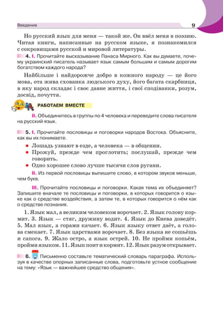 Но русский язык для меня — такой же. Он ввёл меня в поэзию.
Читая книги, написанные на русском языке, я познакомился
с сокровищами русской и мировой литературы.
4. I. Прочитайте высказывание Панаса Мирного. Как вы думаете, поче-
му украинский писатель называет язык самым большим и самым дорогим
богатством каждого народа?
Найбільше і найдорожче добро в кожного народу — це його
мова, ота жива схованка людського духу, його багата скарбниця,
в яку народ складає і своє давне життя, і свої сподіванки, розум,
досвід, почуття.
II. Объединитесь в группы по 4 человека и переведите слова писателя
на русский язык.
5. І. Прочитайте пословицы и поговорки народов Востока. Объясните,
как вы их понимаете.
• Лошадь узнают в езде, а человека — в общении.
• Прожуй, прежде чем проглотить; послушай, прежде чем
говорить.
• Одно хорошее слово лучше тысячи слов ругани.
ІІ. Из первой пословицы выпишите слово, в котором звуков меньше,
чем букв.
ІІІ. Прочитайте пословицы и поговорки. Какая тема их объединяет?
Запишите вначале те пословицы и поговорки, в которых говорится о язы-
ке как о средстве воздействия, а затем те, в которых говорится о нём как
о средстве познания.
1. Язык мал, а великим человеком ворочает. 2. Язык голову кор-
мит. 3. Язык — стяг, дружину водит. 4. Язык до Киева доведёт.
5. Мал язык, а горами качает. 6. Язык языку ответ даёт, а голо-
ва смекает. 7. Язык царствами ворочает. 8. Без языка не сошьёшь
и сапога. 9. Жало остро, а язык острей. 10. Не пройми копьём,
проймиязыком.11.Языкпоитикормит.12.Языкразумоткрывает.
6. Письменно составьте тематический словарь параграфа. Исполь-
зуя в качестве опорных записанные слова, подготовьте устное сообщение
на тему: «Язык — важнейшее средство общения».
РАБОТАЕМ ВМЕСТЕ
9Введение
 