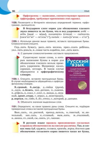 Орфограмма — написание, соответствующее правилам
орфографии, требующее применения этих правил.
128. Посмотрите в Интернете несколько определений термина «орфо-
грамма», выпишите их.
В безударном слоге корня для обозначения гласного
звука пишется та же буква, что и под ударением: водà —
вîды [вадà — вîды], посвятèть (стихи) — свÿтость
[пасв’ит’ит’ — св’атас’т’], пятàк — пять [п’итак — п’ат’].
129. I. Используя данное выше правило, вставьте пропущенные буквы.
Словосочетания спишите.
Скр..пить бумагу, раск..лить железо, прил..скать ребёнка,
упл..тить деньги, н..совая часть корабля, пос..лить мясо.
II. С данными словосочетаниями составьте предложения.
Существуют такие слова, в кото-
рых написание буквы в корне для
обозначения гласного нельзя прове-
рить ударением. Например: калач,
каравай, пескарь. В таком случае
обращаются к орфографическому
словарю.
130. I. Спишите, вставляя пропущенные буквы.
В случае необходимости обращайтесь к орфогра-
фическому словарю.
Б..гряный, б..лагур, д..снèца (рука),
к..лдун, л..безить, пап..ротник, п..льмени,
п..ртфель, в..кзал, г..олог, к..манда, д..жур-
ный, архит..ктура, г..нерал, д..монстрация,
р..портаж, сп..сибо, б..бл..отека, с..наторий, р..дакция.
II. Объясните значение выделенных слов.
131. Определите, на какое правило даны слова. Спишите их, подбирая
проверочные слова и вставляя пропущенные буквы.
Вык..пать, ск..ростной, препод..ватель, в..твистый, ж..ви-
тельный, зап..сать, к..стлявый, вым..нять, м..лчаливый,
н..винка, ст..пной, см..шить, ут..чнение.
В русском языке правила произношения согласных
и правила обозначения их на письме различны. Так, в сло-
вах типа дуб, кружка, головка, просьба, мороз, бегство для
обозначения согласного корня пишется такая же буква,
90 ЯЗЫК
 