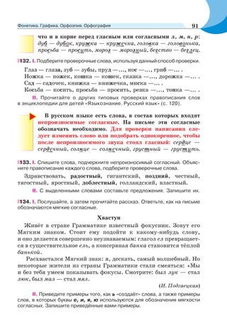 что и в корне перед гласным или согласными л, м, н, р:
дуб — дубок, кружка — кружечка, головка — головонька,
просьба — просить, мороз — морозный, бегство — беглец.
132. I. Подберите проверочные слова, используя данный способ проверки.
Глаз — глаза, зуб — зубы, пруд —..., нос —..., гриб —... .
Ножка — ножек, кошка — кошек, сказка —..., дорожка —... .
Сад — садочек, книжка — книжечка, миска —... .
Косьба — косить, просьба — просить, резка —..., топка —... .
ІІ. Прочитайте о других типовых проверках правописания слов
в энциклопедии для детей «Языкознание. Русский язык» (с. 120).
В русском языке есть слова, в состав которых входят
непроизносимые согласные. На письме эти согласные
обозначать необходимо. Для проверки написания сле-
дует изменить слово или подобрать однокоренное, чтобы
после непроизносимого звука стоял гласный: сердце —
сердечный, солнце — солнечный, грустный — грустить.
133. I. Спишите слова, подчеркните непроизносимый согласный. Объяс-
ните правописание каждого слова, подберите проверочные слова.
Здравствовать, радостный, гигантский, поздний, честный,
тягостный, яростный, доблестный, голландский, властный.
II. С выделенными словами составьте предложения. Запишите их.
134. I. Послушайте, а затем прочитайте рассказ. Ответьте, как на письме
обозначаются мягкие согласные.
Хвастун
Живёт в стране Грамматике известный фокусник. Зовут его
Мягким знаком. Стоит ему подойти к какому-нибудь слову,
и оно делается совершенно неузнаваемым: глагол ел превращает-
ся в существительное ель, а консервная банка становится тёплой
банькой.
Расхвастался Мягкий знак: я, дескать, самый волшебный. Но
некоторые жители из страны Грамматики стали смеяться: «Мы
и без тебя умеем показывать фокусы. Смотрите: был лук — стал
люк, был мал — стал мял.
(И. Подгаецкая)
II. Приведите примеры того, как ь «создаёт» слова, а также примеры
слов, в которых буквы е, и, я, ю используются для обозначения мягкости
согласных. Запишите приведённые вами примеры.
91Фонетика. Графика. Орфоэпия. Орфография
 