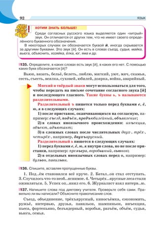 ХОТИМ ЗНАТЬ БОЛЬШЕ!
Среди согласных русского языка выделяется один «хитрый»
звук. Он отличается от других тем, что не имеет своего опреде-
лённого буквенного обозначения.
В некоторых случаях он обозначается буквой й, иногда скрывается
за другими буквами. Это звук [й]. Он есть в словах съезд, судья, майка,
вьюга, объяснить, хозяйка, ёлка, юг, яма и др.
135. Определите, в каких словах есть звук [й], в каких его нет. С помощью
каких букв обозначается [й]?
Вьюн, вязать, бельё, белеть, люблю, мягкий, уют, мяч, скамья,
сесть, съесть, веялка, суховей, юбилей, доярка, война, аварийный.
Мягкий и твёрдый знаки могут использоваться для того,
чтобы передать на письме сочетание согласного звука [й]
и последующего гласного. Такие буквы ь, ъ называются
разделительными.
Разделительный ъ пишется только перед буквами е, ё,
ю, я в следующих случаях:
1) после приставок, оканчивающихся на согласную, на-
пример: съезд, подъём, предъюбилейный, объявление;
2) в словах иноязычного происхождения: инъекция,
объект, адъютант;
3) в сложных словах после числительных двух-, трёх-,
четырёх-, например, двухъярусный.
Разделительный ь пишется в следующих случаях:
1) перед буквами е, ё, ю, я внутри слова, но не после при-
ставки, например: премьера, воробьиный, вьюнок;
2) в отдельных иноязычных словах перед о, например:
бульон, павильон.
136. Спишите, вставляя пропущенные буквы.
1. Под..ём становился всё круче. 2. Батал..он стал отступать.
3.Случилосьчто-тонеоб..яснимое.4.Четырёх..ярусныелесастали
оживляться. 5. Успех оп..янил его. 6. Журналист взял интерв..ю.
137. Напишите слова под диктовку учителя. Проверьте себя сами. Пра-
вильно ли вы написали? Объясните правописание слов.
Съезд, объединение, трёхъярусный, киносъёмка, сэкономить,
ружьё, интервью, друзья, павильон, шампиньон, инъекция,
пьеса, фортепьяно, безъядерный, воробьи, разъём, объём, судья,
вьюга, семья.
92 ЯЗЫК
 