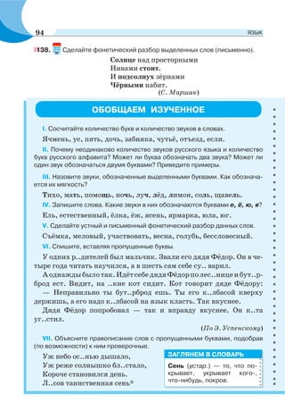 138. Сделайте фонетический разбор выделенных слов (письменно).
Солнце над просторными
Нивами стоит.
И подсолнух зёрнами
Чёрными набит.
(С. Маршак)
ОБОБЩАЕМ ИЗУЧЕННОЕ
I. Сосчитайте количество букв и количество звуков в словах.
Ячмень, ус, пять, дочь, забияка, чутьё, отъезд, если.
II. Почему неодинаково количество звуков русского языка и количество
букв русского алфавита? Может ли буква обозначать два звука? Может ли
один звук обозначаться двумя буквами? Приведите примеры.
III. Назовите звуки, обозначенные выделенными буквами. Как обознача-
ется их мягкость?
Тихо, мать, помощь, ночь, луч, лёд, лимон, соль, щавель.
IV. Запишите слова. Какие звуки в них обозначаются буквами е, ё, ю, я?
Ель, естественный, ёлка, ёж, ясень, ярмарка, юла, юг.
V. Сделайте устный и письменный фонетический разбор данных слов.
Съёмка, меловый, участвовать, весна, голубь, бессловесный.
VI. Спишите, вставляя пропущенные буквы.
У одних р..дителей был мальчик. Звали его дядя Фёдор. Он в че-
тыре года читать научился, а в шесть сам себе су.. варил.
Аоднаждыбылотак.ИдётсебедядяФёдорполес..ницеибут..р-
брод ест. Видит, на ..кне кот сидит. Кот говорит дяде Фёдору:
— Неправильно ты бут..рброд ешь. Ты его к..лбасой кверху
держишь, а его надо к..лбасой на язык класть. Так вкуснее.
Дядя Фёдор попробовал — так и вправду вкуснее. Он к..та
уг..стил.
(По Э. Успенскому)
VII. Объясните правописание слов с пропущенными буквами, подобрав
(по возможности) к ним проверочные.
Уж небо ос..нью дышало,
Уж реже солнышко бл..стало,
Короче становился день.
Л..сов таинственная сень*
Сень (устар.) — то, что по-
крывает, укрывает кого-,
что-нибудь, покров.
ЗАГЛЯНЕМ В СЛОВАРЬ
94 ЯЗЫК
 