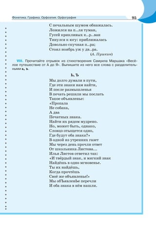 С печальным шумом обнажалась.
Ложился на п..ля туман,
Гусей крикливых к..р..ван
Тянулся к югу: приближалась
Довольно скучная п..ра;
Стоял ноябрь уж у дв..ра.
(А. Пушкин)
VIII. Прочитайте отрывок из стихотворения Самуила Маршака «Весё-
лое путешествие от А до Я». Выпишите из него все слова с разделитель-
ными ь, ъ.
Ь, Ъ
Мы долго думали в пути,
Где эти знаки нам найти,
И после размышленья
В печать решили мы послать
Такое объявленье:
«Пропала
Не собака,
А два
Печатных знака.
Найти их рядом мудрено.
Но, может быть, однако,
Словцо отыщется одно,
Где будут оба знака?»
В одной из утренних газет
Мы через день прочли ответ
От школьника Листова...
Илья Листов ответил так:
«И твёрдый знак, и мягкий знак
Найдёшь в одно мгновенье.
Ты их найдёшь,
Когда прочтёшь
Своё же объявленье!»
Мы обЪявленЬе перечли
И оба знака в нём нашли.
95Фонетика. Графика. Орфоэпия. Орфография
 