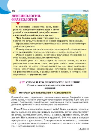 .
С помощью множества слов, кото-
рые мы ежедневно используем в своей
устной и письменной речи, обозначает-
ся разнообразный мир вокруг нас.
Чем больше слов знает человек, тем
богаче его речь, тем точнее он может выразить свои мысли.
Правильно употреблять известные нам слова помогают опре-
делённые правила.
Совокупность всех слов языка, его словарный состав называ-
ется лексикой (от греческого lexikos — слово, выражение).
Раздел науки о языке, в котором изучается словарный со-
став языка, называется лексикологией.
В нашей речи мы используем не только слова, но и не-
разделимые сочетания слов, которые имеют иное значение,
чем каждое из слов, составляющих то или иное сочетание.
Такие устойчивые неразделимые сочетания слов называют-
ся фразеологизмами, а раздел науки о языке, в котором они
изучаются, — фразеологией.
§ 37. СЛОВО И ЕГО ЛЕКСИЧЕСКОЕ ЗНАЧЕНИЕ.
Слова с эмоционально-экспрессивной
окраской
Прочитайте текст, определите тему и основную мысль. Подумайте и сде-
лайте вывод, что значит слово для человеческого общества и для чего оно
служит. Определите, что обозначают выделенные в тексте слова (предмет,
действие, признаки) и какой частью речи они выражены.
Слово! Как много в нём сокрыто тайн! Резец оживляет камень,
кисть наполняет краски живым дыханием, звуки воздействуют
на душу, заставляют лить слёзы, а слово, простое слово, объем-
лет всё. Нет власти волшебнее и чудесней. Всё, что есть в природе
прекрасного и уродливого, благородного и низменного, отважно-
го и трусливого, великодушного и подлого, великого и ничтожно-
го, — всё заключено в слове.
(А. Явич)
МАТЕРИАЛ ДЛЯ НАБЛЮДЕНИЯ И РАЗМЫШЛЕНИЯ
96 ЯЗЫК
 