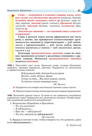 Слово — важнейшая и основная единица языка, кото-
рая служит для обозначения предметов (машина, дерево),
названия людей, животных, птиц и др. (ученик, заяц, ко-
мар, ворона), явлений (гроза, сияние), признаков (белый,
чистый), действий (бегать, читать), количества (два,
пять) и др.
Лексическое значение — это основной смысл слова (его
содержание).
Слово в русском языке всегда оформляется как часть
речи, а значит, оно приобретает соответствующее грам-
матическое значение (у существительных — род, падеж,
число; у прилагательных — род, число, падеж, иногда
степень сравнения; у глагола — вид, наклонение, время,
число и т. д.).
Благодаря грамматическому значению слово по зако-
нам грамматики вступает в различные отношения с дру-
гими словами. Носителем грамматического значения
является окончание.
139. І. Прочитайте текст вслух. Выпишите слова, которые обозначают
предметы, признаки предметов, действия. Определите их лексическое
и грамматическое значения.
В бездонном небе лёгким белым краем
Встаёт, сияет облако. Давно
Слежу за ним... Мы мало видим, знаем,
А счастье только знающим дано.
(И. Бунин)
II. Определите по словарю лексическое значение слова счастье.
III.Объяснитерасстановкузнаковпрепинаниявпервомпредложении.
140. Прочитайте данные тексты. В каком из них правильно употреблено
выделенное слово? Определите его лексическое значение. Почему оказа-
лась возможной ошибка в его употреблении?
1. Встретились Поросёнок и Цыплёнок.
— Ты что плачешь?
— Я заблудился...
— Как это — заблудился?
— Ты что, никогда не заблуждался?
(Из сказки)
2. Правда и состоит в том, чтобы говорить то, что думаешь, даже
если заблуждаешься...
(С. Кастелло)
97Лексикология. Фразеология
 