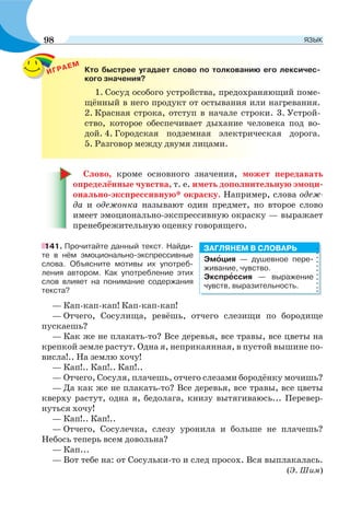 ИГРАЕМ
Кто быстрее угадает слово по толкованию его лексичес-
кого значения?
1. Сосуд особого устройства, предохраняющий поме-
щённый в него продукт от остывания или нагревания.
2. Красная строка, отступ в начале строки. 3. Устрой-
ство, которое обеспечивает дыхание человека под во-
дой. 4. Городская подземная электрическая дорога.
5. Разговор между двумя лицами.
Слово, кроме основного значения, может передавать
определённые чувства, т. е. иметь дополнительную эмоци-
онально-экспрессивную* окраску. Например, слова одеж-
да и одежонка называют один предмет, но второе слово
имеет эмоционально-экспрессивную окраску — выражает
пренебрежительную оценку говорящего.
141. Прочитайте данный текст. Найди-
те в нём эмоционально-экспрессивные
слова. Объясните мотивы их употреб-
ления автором. Как употребление этих
слов влияет на понимание содержания
текста?
— Кап-кап-кап! Кап-кап-кап!
— Отчего, Сосулища, ревёшь, отчего слезищи по бородище
пускаешь?
— Как же не плакать-то? Все деревья, все травы, все цветы на
крепкой земле растут. Одна я, неприкаянная, в пустой вышине по-
висла!.. На землю хочу!
— Кап!.. Кап!.. Кап!..
— Отчего, Сосуля, плачешь, отчего слезами бородёнку мочишь?
— Да как же не плакать-то? Все деревья, все травы, все цветы
кверху растут, одна я, бедолага, книзу вытягиваюсь... Перевер-
нуться хочу!
— Кап!.. Кап!..
— Отчего, Сосулечка, слезу уронила и больше не плачешь?
Небось теперь всем довольна?
— Кап...
— Вот тебе на: от Сосульки-то и след просох. Вся выплакалась.
(Э. Шим)
Эмîция — душевное пере-
живание, чувство.
Экспрåссия — выражение
чувств, выразительность.
ЗАГЛЯНЕМ В СЛОВАРЬ
98 ЯЗЫК
 