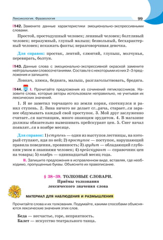 142. Замените данные характеристики эмоционально-экспрессивными
словами.
Простой, простодушный человек; ленивый человек; болтливый
человек; неразумный, глупый малыш; безвольный, бесхарактер-
ный человек; искажать факты; неразговорчивая девочка.
Для справок: простак, лентяй, слюнтяй, глупыш, молчунья,
перевирать, болтун.
143. Данные слова с эмоционально-экспрессивной окраской замените
нейтральными словосочетаниями. Составьте с некоторыми из них 2–3 пред-
ложения и запишите.
Ловкач, злюка, бедняга, малыш, разглагольствовать, бродяга.
144. І. Прочитайте предложения из сочинений пятиклассников. На-
зовите слова, которые авторы использовали неправильно, не учитывая их
лексических значений.
1. Я не заметил торчащего из земли корня, споткнулся и ра-
нил ступень. 2. Зина ничего не делает сг..ряча, старает..ся зара-
нее обдумывать каждый свой проступок. 3. Мой друг заслуженно
считает..ся настоящим, много знающим эрудитом. 4. В магазине
должны обязательно вывешивать прейскурант цен. 5. Снег начал
появлят..ся в ноябре месяце.
Для справок: 1) ступень — один из выступов лестницы, на кото-
рый ступают, идя по ней; 2) проступок — поступок, нарушающий
правила поведения, провинность; 3) эрудит — обладающий глубо-
ким умом и знаниями человек; 4) прейскурант — справочник цен
на товары; 5) ноябрь — одиннадцатый месяц года.
II. Запишите предложения в исправленном виде, вставляя, где необ-
ходимо, пропущенные буквы. Объясните их правописание.
§ 38–39. ТОЛКОВЫЕ СЛОВАРИ.
Приёмы толкования
лексического значения слова
Прочитайте слова и их толкования. Подумайте, какими способами объясня-
ются лексические значения этих слов.
Беда — несчастье, горе, неприятность.
Балет — искусство театрального танца.
МАТЕРИАЛ ДЛЯ НАБЛЮДЕНИЯ И РАЗМЫШЛЕНИЯ
99Лексикология. Фразеология
 