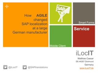 +
iLocIT
Matthias Caesar
DE-44267 Dortmund
Germany
www.iLocIT.de@iLocIT
Smart Forms
Service
Mobile Client
@SAPtranslations
How AGILE
changed
SAP localization
at a large
German manufacturer
 