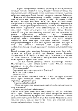 Көркем шығармаларды сахналауда оқушылар өте қызығушылықпен
қатысады. Мысалы: «Аңшы мен бала», «Гүлдер» бойынша сахналауда олар
жағымды жағымсыз кейіпкерлерді тауып, шығарманың мазмұнын талдағанда
табиғаттың қорғаушысы болған балаларға ұқсастығы келетіндері байқалады.
Дүниетану пәні айналадағы дүниені танып білу, қоршаған ортаны түсіну,
адам болмысы оны қоршаған табиғатпен тығыз байланыста үздіксіз
қатынаста болатыны көрсетілген. Оқытудағы басты мәселе-оқушының
шығармашылығын байыту, оны зерттей білуге назар аударту. Пән балаларды
өмірмен, халықтың ұлттық ерекшеліктерімен, халықтың асыл мұраларымен,
әсем табиғат сұлулығымен тығыз байланыстырады. Ел өмірінен есте
қаларлықтай табиғат өзгерістерінен мол мәліметтер береді. Еліміздің
өнеркәсібі мен ауыл шаруашылығы, мәдениеті мен өнер саласында қол
жеткен табыстарынан хабардар етеді, таныстырады.
Дүниетану пәні балалардың табиғат құбылыстары, өзін қоршаған заттардың
өзгерістері, табиғат байлықтары мен жыл мезгілдерінің өзгеруіне
байланысты алған білімдерін толықтырып, оқығаны жайында өз
көзқарастарын білдіруге, өз ойын еркін, түсінікті етіп саналы баяндауға, өз
пікірі мен болжамын тиянақтап айта білуге баулиды.
Алайда, біздің балалар осындай дәрежеде ме? Өкінішке орай, ондай дәрежеде
емес ...
Білімді меңгерту сөйлеу кезеңімен байланыста жүру керек. Еркін сөйлеу
дағдысы да өздігінен келмейді. Ал бастауыш сынып баласының
біршамасының ЖҮЙЕЛІ сөйлеу, өз ойын тура да толық жеткізе алу дағдысы
әлі жақсы жетілмеген, қалыптаспаған. Кейбір баладан мәлімет алу үшін
әңгіме барысында бірталай сұрақ қоясың.
Ана тілі сабағын дүниетану пәнімен байланыстыра өткіземін.
Ы.Алтынсариннің «Өзен» өлеңіне келетін болсақ. Алдымен мынандай
сұрақтар қоя отырып, сабақты бастаймын:
Ы.Алтынсарин кім?
Оның қандай өлең, мысал, әңгімелерін білесіңдер?
Табиғатты қалай аялаймыз?
Аялау деген не?
«Өзен» сөзі арқылы тақырыпты ашамын. Су жөніндегі сұрақ оқушының
сөздік қорын молайтады. Өлеңді мәнерлеп оқып, оқулықпен жұмыс
жүргізіледі. Сұрақ-жауап әдісі:
-Судың қандай пайдасы бар?
-Жалпы өсімдіктер мен жануарлардың өсіп тіршілік етуіндегі маңызды
рөлді не атқарады?
-Судың адам өміріндегі пайдасы қандай?
Дәптерге өзен суретін салдырамын. Өлең мәнерлеп тізбектей оқытылады.
Сөздің дұрыс, табиғатты қорғауға деген әдепті көзқкрастың қалыптасып
дамуына септігін тигізеді. Су-тіршілік көзі, қоршаған ортаны және халықтың
денсаулығын қорғауды қамтамасыз етеді. Ұлы жазушы М.Әуезов «Халықты
халықпен, адамды адаммен теңестіретін –білім» деп айтқандай, елімізді
өркениетке бастайьын жол бастауы-білім.
 