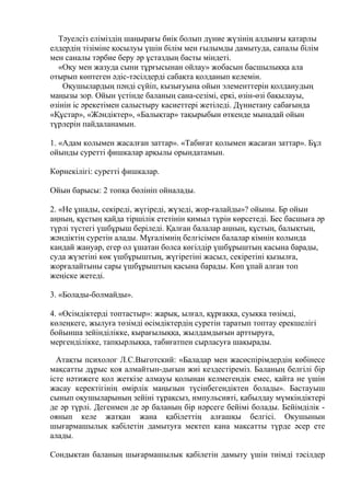 Тәуелсіз еліміздің шаңырағы биік болып дүние жүзінің алдыңғы қатарлы
елдердің тізіміне қосылуы үшін білім мен ғылымды дамытуда, сапалы білім
мен саналы тәрбие беру әр ұстаздың басты міндеті.
«Оқу мен жазуда сыни тұрғысынан ойлау» жобасын басшылыққа ала
отырып көптеген әдіс-тәсілдерді сабақта қолданып келемін.
Оқушылардың пәнді сүйіп, кызығуына ойын элементтерін қолданудың
маңызы зор. Ойын үстінде баланың сана-сезімі, еркі, өзін-өзі бақылауы,
өзінін іс әрекетімен салыстыру касиеттері жетіледі. Дүниетану сабағында
«Құстар», «Жәндіктер», «Балықтар» тақырыбын өткенде мынадай ойын
түрлерін пайдаланамын.
1. «Адам колымен жасалған заттар». «Табиғат қолымен жасаған заттар». Бұл
ойынды суретті фишкалар арқылы орындатамын.
Көрнекілігі: суретті фишкалар.
Ойын барысы: 2 топқа бөлініп ойналады.
2. «Не ұшады, секіреді, жүгіреді, жүзеді, жор-ғалайды»? ойыны. Бр ойын
аңның, құстың қайда тіршілік ететінін қимыл түрін көрсетеді. Бес басшыға әр
түрлі түстегі үшбұрыш беріледі. Қалған балалар аңның, құстың, балықтың,
жәндіктің суретін алады. Мұғалімнің белгісімен балалар кімнін колында
кандай жануар, егер ол ұшатан болса көгілдір үшбұрыштың касына барады,
суда жүзетіні көк үшбұрыштың, жүгіретіні жасыл, секіретіні қызылға,
жорғалайтыны сары үшбұрыштың қасына барады. Көп ұпай алған топ
жеңіске жетеді.
3. «Болады-болмайды».
4. «Өсімдіктерді топтастыр»: жарық, ылғал, құрғаққа, суықка төзімді,
көлеңкеге, жылуға төзімді өсімдіктердің суретін таратып топтау ерекшелігі
бойынша зейінділікке, кырағылыққа, жылдамдығын арттыруға,
мергенділікке, тапқырлыққа, табиғатпен сырласуға шақырады.
Атақты психолог Л.С.Выготский: «Баладар мен жасөспірімдердің көбінесе
мақсатты дұрыс қоя алмайтын-дығын жиі кездестіреміз. Баланың белгілі бір
істе нәтижеге қол жеткізе алмауы қолынан келмегендік емес, қайта не үшін
жасау керектігінің өмірлік маңызын түсінбегендіктен болады». Бастауыш
сынып оқушыларының зейіні тұрақсыз, импульсивті, қабылдау мүмкіндіктері
де әр түрлі. Дегенмен де әр баланың бір нәрсеге бейімі болады. Бейімділік -
оянып келе жатқан жана қабілеттің алғашқы белгісі. Окушынын
шығармашылық кабілетін дамытуға мектеп кана мақсатты түрде әсер ете
алады.
Сондыктан баланың шығармашылык қабілетін дамыту үшін тиімді тәсілдер
 