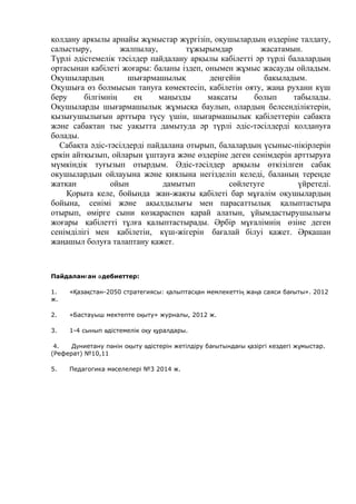 қолдану аркылы арнайы жұмыстар жүргізіп, оқушылардың өздеріне талдату,
салыстыру, жалпылау, тұжырымдар жасатамын.
Түрлі әдістемелік тәсілдер пайдалану арқылы кабілетті әр түрлі балалардың
ортасынан кабілеті жоғары: баланы іздеп, онымен жұмыс жасауды ойладым.
Оқушылардың шығармашылық деңгейін бакыладым.
Оқушыға өз болмысын тануға көмектесіп, кабілетін ояту, жаңа рухани күш
беру білгімнің ең маңызды мақсаты болып табылады.
Оқушыларды шығармашылық жұмысқа баулып, олардың белсенділіктерін,
қызығушылығын арттыра түсу үшін, шығармашылык қабілеттерін сабақта
және сабактан тыс уақытта дамытуда әр түрлі әдіс-тәсілдерді қолдануға
болады.
Сабақта әдіс-тәсілдерді пайдалана отырып, балалардың үсыныс-пікірлерін
еркін айтқызып, ойларын ұштауға және өздеріне деген сенімдерін арттыруға
мүмкіндік туғызып отырдым. Әдіс-тәсілдер арқылы өткізілген сабақ
окушылардын ойлауына және қиялына негізделіп келеді, баланың тереңде
жаткан ойын дамытып сөйлетуге үйретеді.
Қорыта келе, бойында жан-жақты қабілеті бар мұғалім оқушылардың
бойына, сенімі және ақылдылығы мен парасаттылық қалыптастыра
отырып, өмірге сыни көзқараспен қарай алатын, ұйымдастырушылығы
жоғары қабілетті тұлға қалыптастырады. Әрбір мұғалімнің өзіне деген
сенімділігі мен қабілетін, күш-жігерін бағалай білуі қажет. Әрқашан
жаңашыл болуға талаптану қажет.
Пайдалан ан дебиеттер:ғ ә
1. « аза стан-2050 стратегиясы: алыптас ан мемлекетті жа а саяси ба ыты». 2012Қ қ қ қ ң ң ғ
ж.
2. «Бастауыш мектепте о ыту» журналы, 2012 ж.қ
3. 1-4 сынып дістемелік о у ралдары.ә қ құ
4. Д ниетану п нін о ыту дістерін жетілдіру ба ытында ы азіргі кездегі ж мыстар.ү ә қ ә ғ ғ қ ұ
(Реферат) №10,11
5. Педагогика м селелері №3 2014 ж.ә
 