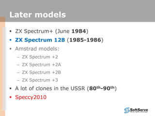 Later models
 ZX Spectrum+ (June 1984)
 ZX Spectrum 128 (1985-1986)
 Amstrad models:
– ZX Spectrum +2
– ZX Spectrum +2A
– ZX Spectrum +2B
– ZX Spectrum +3
 A lot of clones in the USSR (80th-90th)
 Speccy2010
 