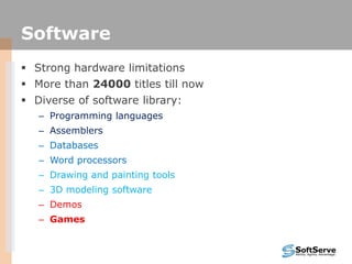 Software
 Strong hardware limitations
 More than 24000 titles till now
 Diverse of software library:
– Programming languages
– Assemblers
– Databases
– Word processors
– Drawing and painting tools
– 3D modeling software
– Demos
– Games
 