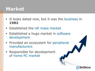 Market
 It looks dated now, but it was the business in
1982
 Established the UK mass market
 Established a huge market in software
development
 Provided an ecosystem for peripheral
manufacturers
 Responsible for development
of home PC market
 