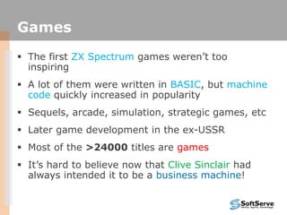 Games
 The first ZX Spectrum games weren‟t too
inspiring
 A lot of them were written in BASIC, but machine
code quickly increased in popularity
 Sequels, arcade, simulation, strategic games, etc
 Later game development in the ex-USSR
 Most of the >24000 titles are games
 It‟s hard to believe now that Clive Sinclair had
always intended it to be a business machine!
 