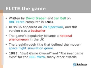 ELITE the game
 Written by David Braben and Ian Bell on
BBC Micro computer in 1984
 In 1985 appeared on ZX Spectrum, and this
version was a bestseller
 The game's popularity became a national
phenomenon in the UK
 The breakthrough title that defined the modern
space flight simulation genre
 1985: “Best Game Overall” and “The best game
ever” for the BBC Micro, many other awards
 