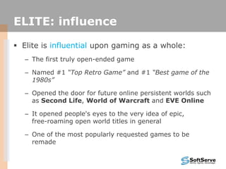 ELITE: influence
 Elite is influential upon gaming as a whole:
– The first truly open-ended game
– Named #1 “Top Retro Game” and #1 “Best game of the
1980s”
– Opened the door for future online persistent worlds such
as Second Life, World of Warcraft and EVE Online
– It opened people's eyes to the very idea of epic,
free-roaming open world titles in general
– One of the most popularly requested games to be
remade
 