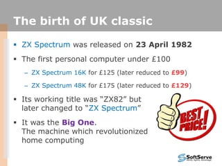 The birth of UK classic
 ZX Spectrum was released on 23 April 1982
 The first personal computer under £100
– ZX Spectrum 16K for £125 (later reduced to £99)
– ZX Spectrum 48K for £175 (later reduced to £129)
 Its working title was “ZX82” but
later changed to “ZX Spectrum”
 It was the Big One.
The machine which revolutionized
home computing
 