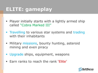 ELITE: gameplay
 Player initially starts with a lightly armed ship
called “Cobra Marked III”
 Travelling to various star systems and trading
with their inhabitants
 Military missions, bounty hunting, asteroid
mining and even piracy
 Upgrade ships, equipment, weapons
 Earn ranks to reach the rank „Elite‟
 
