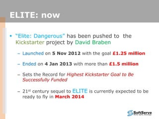 ELITE: now
 “Elite: Dangerous” has been pushed to the
Kickstarter project by David Braben
– Launched on 5 Nov 2012 with the goal £1.25 million
– Ended on 4 Jan 2013 with more than £1.5 million
– Sets the Record for Highest Kickstarter Goal to Be
Successfully Funded
– 21st century sequel to ELITE is currently expected to be
ready to fly in March 2014
 