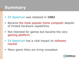 Summary
 ZX Spectrum was released in 1982
 Became the most popular home computer despite
of limited hardware capabilities
 Not intended for games but became the very
gaming platform
 ZX Spectrum has a vital impact on software
market
 Many game titles are living nowadays
 