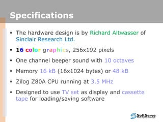 Specifications
 The hardware design is by Richard Altwasser of
Sinclair Research Ltd.
 16 color graphics, 256x192 pixels
 One channel beeper sound with 10 octaves
 Memory 16 kB (16x1024 bytes) or 48 kB
 Zilog Z80A CPU running at 3.5 MHz
 Designed to use TV set as display and cassette
tape for loading/saving software
 