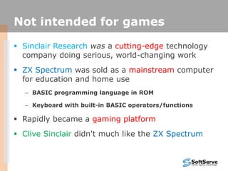 Not intended for games
 Sinclair Research was a cutting-edge technology
company doing serious, world-changing work
 ZX Spectrum was sold as a mainstream computer
for education and home use
– BASIC programming language in ROM
– Keyboard with built-in BASIC operators/functions
 Rapidly became a gaming platform
 Clive Sinclair didn't much like the ZX Spectrum
 