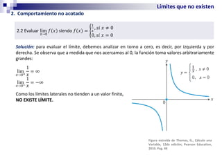 Límites que no existen
2. Comportamiento no acotado
2.2 Evaluar lim
𝑥→0
𝑓(𝑥) siendo 𝑓(𝑥) = ൝
1
𝑥
, 𝑠𝑖 𝑥 ≠ 0
0, 𝑠𝑖 𝑥 = 0
Solución: para evaluar el límite, debemos analizar en torno a cero, es decir, por izquierda y por
derecha. Se observa que a medida que nos acercamos al 0, la función toma valores arbitrariamente
grandes:
lim
𝑥→0+
1
𝑥
= ∞
lim
𝑥→0−
1
𝑥
= −∞
Como los límites laterales no tienden a un valor finito,
NO EXISTE LÍMITE.
Figura extraída de Thomas, G., Cálculo una
Variable, 12da edición, Pearson Education,
2010. Pag. 48
 