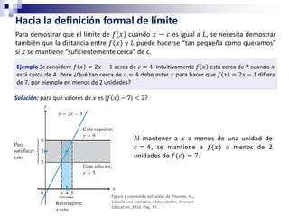 Hacia la definición formal de límite
Para demostrar que el límite de 𝑓(𝑥) cuando 𝑥 → 𝑐 es igual a 𝐿, se necesita demostrar
también que la distancia entre 𝑓(𝑥) y 𝐿 puede hacerse “tan pequeña como queramos”
si 𝑥 se mantiene “suficientemente cerca” de c.
Ejemplo 3: considere 𝑓 𝑥 = 2𝑥 − 1 cerca de 𝑐 = 4. Intuitivamente 𝑓 𝑥 está cerca de 7 cuando 𝑥
está cerca de 4. Pero ¿Qué tan cerca de 𝑐 = 4 debe estar 𝑥 para hacer que 𝑓 𝑥 = 2𝑥 − 1 difiera
de 7, por ejemplo en menos de 2 unidades?
Solución: para qué valores de 𝑥 es 𝑓 𝑥 − 7 < 2?
Al mantener a 𝑥 a menos de una unidad de
𝑐 = 4, se mantiene a 𝑓(𝑥) a menos de 2
unidades de 𝑓(𝑐) = 7.
Figura y contenido extraídos de Thomas, G.,
Cálculo una Variable, 12da edición, Pearson
Education, 2010. Pag. 57
 