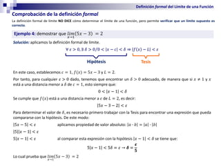 Definición formal del Límite de una Función
La definición formal de límite NO DICE cómo determinar el límite de una función, pero permite verificar que un límite supuesto es
correcto.
Comprobación de la definición formal
Ejemplo 4: demostrar que 𝑙𝑖𝑚
𝑥→1
5𝑥 − 3 = 2
Solución: aplicamos la definición formal de límite.
∀ 𝜀 > 0, ∃ 𝛿 > Τ
0 0 < 𝑥 − 𝑐 < 𝛿 ⇒ 𝑓 𝑥 − 𝐿 < 𝜀
En este caso, establecemos 𝑐 = 1, 𝑓(𝑥) = 5𝑥 − 3 y 𝐿 = 2.
Por tanto, para cualquier 𝜀 > 0 dado, tenemos que encontrar un 𝛿 > 0 adecuado, de manera que si 𝑥 ≠ 1 y 𝑥
está a una distancia menor a 𝛿 de 𝑐 = 1, esto siempre que:
0 < 𝑥 − 1 < 𝛿
Se cumple que 𝑓(𝑥) está a una distancia menor a 𝜀 de 𝐿 = 2, es decir:
5𝑥 − 3 − 2 < 𝜀
Para determinar el valor de 𝛿, es necesario primero trabajar con la Tesis para encontrar una expresión que pueda
compararse con la hipótesis. De este modo:
5𝑥 − 5 < 𝜀 aplicamos propiedad de valor absoluto: 𝑎 ∙ 𝑏 = 𝑎 ∙ 𝑏
5 𝑥 − 1 < 𝜀
5 𝑥 − 1 < 𝜀 al comparar esta expresión con la hipótesis 𝑥 − 1 < 𝛿 se tiene que:
5 𝑥 − 1 < 5𝛿 = 𝜀 → 𝜹 =
𝜺
𝟓
Lo cual prueba que 𝑙𝑖𝑚
𝑥→1
5𝑥 − 3 = 2
Hipótesis Tesis
 