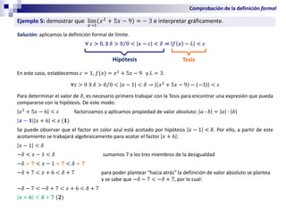 Ejemplo 5: demostrar que lim
𝑥→1
𝑥2
+ 5𝑥 − 9 = − 3 e interpretar gráficamente.
Solución: aplicamos la definición formal de límite.
∀ 𝜀 > 0, ∃ 𝛿 > Τ
0 0 < 𝑥 − 𝑐 < 𝛿 ⇒ 𝑓 𝑥 − 𝐿 < 𝜀
En este caso, establecemos 𝑐 = 1, 𝑓(𝑥) = 𝑥2
+ 5𝑥 − 9 y 𝐿 = 3.
∀𝜀 > 0 ∃ 𝛿 > Τ
0 0 < 𝑥 − 1 < 𝛿 → 𝑥2
+ 5𝑥 − 9 − −3 < 𝜀
Para determinar el valor de 𝛿, es necesario primero trabajar con la Tesis para encontrar una expresión que pueda
compararse con la hipótesis. De este modo:
𝑥2
+ 5𝑥 − 6 < 𝜀 factorizamos y aplicamos propiedad de valor absoluto: 𝑎 ∙ 𝑏 = 𝑎 ∙ 𝑏
𝒙 − 𝟏 𝑥 + 6 < 𝜀 (𝟏)
Se puede observar que el factor en color azul está acotado por hipótesis 𝑥 − 1 < 𝛿. Por ello, a partir de este
acotamiento se trabajará algebraicamente para acotar el factor 𝑥 + 6 :
𝑥 − 1 < 𝛿
−𝛿 < 𝑥 − 1 < 𝛿 sumamos 7 a los tres miembros de la desigualdad
−𝛿 + 𝟕 < 𝑥 − 1 + 𝟕 < 𝛿 + 𝟕
−𝛿 + 7 < 𝑥 + 6 < 𝛿 + 7 para poder plantear “hacia atrás” la definición de valor absoluto se plantea
y se sabe que −𝛿 − 7 < −𝛿 + 7, por lo cual:
−𝛿 − 7 < −𝛿 + 7 < 𝑥 + 6 < 𝛿 + 7
𝒙 + 𝟔 < 𝜹 + 𝟕 (𝟐)
Hipótesis Tesis
Comprobación de la definición formal
 