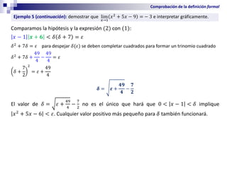 Comprobación de la definición formal
Comparamos la hipótesis y la expresión (2) con (1):
𝑥 − 1 𝒙 + 𝟔 < 𝛿 𝛿 + 7 = 𝜀
𝛿2
+ 7𝛿 = 𝜀 para despejar 𝛿(𝜀) se deben completar cuadrados para formar un trinomio cuadrado
𝛿2
+ 7𝛿 +
49
4
−
49
4
= 𝜀
𝛿 +
7
2
2
= 𝜀 +
49
4
𝜹 = 𝜺 +
𝟒𝟗
𝟒
−
𝟕
𝟐
El valor de 𝛿 = 𝜀 +
49
4
−
7
2
no es el único que hará que 0 < 𝑥 − 1 < 𝛿 implique
𝑥2
+ 5𝑥 − 6 < 𝜀. Cualquier valor positivo más pequeño para 𝛿 también funcionará.
Ejemplo 5 (continuación): demostrar que lim
𝑥→1
𝑥2
+ 5𝑥 − 9 = − 3 e interpretar gráficamente.
 
