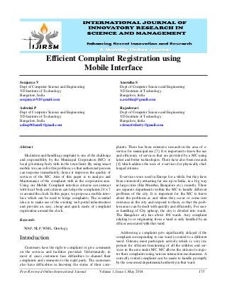 Peer Reviewed Online International Journal Volume 1, Issue 1, May 2014 175
Efficient Complaint Registration using
Mobile Interface
Soujanya V
Dept of Computer Science and Engineering
YD Institute of Technology
Bangalore, India
soujanyav92@gmail.com
Ashwini P
Dept of Computer Science and Engineering
YD Institute of Technology
Bangalore, India
ashup96bandi@gmail.com
Amrutha S
Dept of Computer Science and Engineering
YD Institute of Technology
Bangalore, India
a.arabhuj@gmail.com
Rajeshwari
Dept of Computer Science and Engineering
YD Institute of Technology
Bangalore, India
eshwarirshetty@gmail.com
Abstract
Elicitation and handling complaint is one of the challenge
and responsibility by the Municipal Corporation (MC) or
local governing body with in the town limit. By using smart
mobile we can solve this problem, so that authorized persons
can response immediately, hence it improves the quality of
services of the MC. Aim of this paper is to analyze and
Maintenance of the complaint with in the corporation area.
Using our Mobile Complaint interface citizens can interact
with local body and citizens can lodge the complaints 24 × 7
or around the clock. In this paper, we propose a mobile inter-
face which can be used to lodge complaints. The essential
idea is to make use of the existing web portal infrastructure
and provide an easy, cheap and quick mode of complaint
registration around the clock.
Keywords
WAP, NLP, WML, Ontology.
Introduction
Customers have the right to complaint or give comments
on the services and facilities provided. Unfortunately, in
most of cases customers face difficulties to channel their
complaints and comments to the right party. The customers
also have difficulties in knowing the status of their com-
plaints. There has been extensive research in the area of e-
service for municipal use [7]. It is important to know the use
and efficiency of services that are provided by a MC using
latest and better technologies. There have also been research
[1] which address the uses of e-services for physically chal-
lenged citizens.
E-services were used in Europe for a while, but they have
been extensively attracting far use up in India, in a big way
in large cities (like Mumbai, Bangalore etc.) recently. There
are separate departments within the MC to handle different
problems of the city. It is important for the MC to know
about the problems as and when they occur or come into
existence in the city and respond to them, so that the prob-
lem areas can be dealt with quickly and efficiently. For easi-
er handling of City upkeep, the city is divided into wards.
The Bangalore city has about 198 wards. Any complaint
relating to or originating from a ward is only handled by an
officer associated with that ward.
Addressing a complaint gets significantly delayed if the
complaint corresponding to one ward is routed to a different
ward. Citizens must participate actively which is very im-
portant for efficient functioning of all the utilities and ser-
vices in the area under MC. MC allows the citizens to regis-
ter their complaints using various interaction mechanisms. A
correctly routed complaint can be made to handle promptly
by the concerned departmental authority in that ward.
 