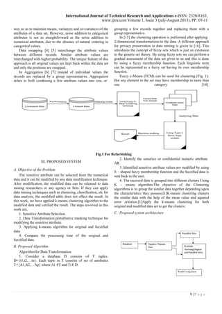 International Journal of Technical Research and Applications e-ISSN: 2320-8163, 
www.ijtra.com Volume 1, Issue 3 (july-August 2013), PP. 07-11 
9 | P a g e 
way so as to maintain means, variances and co-variances of the attributes of a data set. However, noise addition to categorical attributes is not as straightforward as the noise addition to numerical attributes, due to the absence of natural ordering in categorical values. 
Data swapping [4] [5] interchange the attribute values between different records. Similar attribute values are interchanged with higher probability. The unique feature of this approach is all original values are kept back within the data set and only the positions are swapped. 
In Aggregation [6] [7] instead of individual values the records are replaced by a group representative. Aggregation refers to both combining a few attribute values into one, or 
grouping a few records together and replacing them with a group representative. 
In [15] the clustering operation is performed after applying 
2-dimensional transformations to the data. A different approach for privacy preservation in data mining is given in [16]. This introduces the concept of fuzzy sets which is just an extension to the generic set theory. By using fuzzy sets we can perform a gradual assessment of the data set given to us and this is done by using a fuzzy membership function. Each linguistic term can be represented as a fuzzy set having its own membership function. 
Fuzzy c-Means (FCM) can be used for clustering (Fig. 1). But any element in the set may have membership in more than one category [14]. 
Fig.1 For Refurbishing 
III. PROPOSED SYSTEM 
A. Objective of the Problem 
The sensitive attribute can be selected from the numerical data and it can be modified by any data modification technique. After modification, the modified data can be released to data mining researchers or any agency or firm. If they can apply data mining techniques such as clustering, classification, etc for data analysis, the modified table does not affect the result. In this work, we have applied k-means clustering algorithm to the modified data and verified the result. The steps involved in this work are, 
1. Sensitive Attribute Selection. 
2. Data Transformation perturbative masking technique for modifying the sensitive attribute. 
3. Applying k-means algorithm for original and fuzzified data. 
4. Compare the processing time of the original and fuzzified data. 
B. Proposed Algorithm 
Algorithm for Data Transformation 
1. Consider a database D consists of T tuples. D={t1,t2,…tn}. Each tuple in T consists of set of attributes T={A1,A2,…Ap} where Ai €T and Ti € D. 
2. Identify the sensitive or confidential numeric attribute 
AR 
3. Identified sensitive attribute values are modified by using S – shaped fuzzy membership function and the fuzzified data is sent back to the user. 
4. The received data is grouped into different clusters Using K – means algorithm.The objective of the Clustering algorithms is to group the similar data together depending upon the characteristics they possess.[1]K-means clustering clusters the similar data with the help of the mean value and squared error criterion.[1]Apply the k-means clustering for both original and modified data set to get the clusters. 
C. Proposed system architecture  