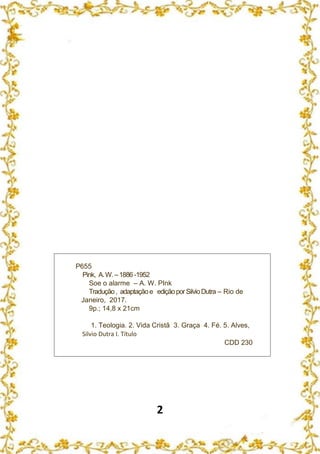 2
P655
Pink, A.W.–1886 -1952
Soe o alarme – A. W. PInk
Tradução, adaptaçãoe ediçãoporSilvioDutra – Rio de
Janeiro, 2017.
9p.; 14,8 x 21cm
1. Teologia. 2. Vida Cristã 3. Graça 4. Fé. 5. Alves,
Silvio Dutra I. Título
CDD 230
 
