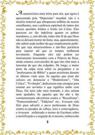 3
Acaracterística mais triste para nós, que agora é
apresentada pela "Depressão" mundial, não é a
miséria material que ultrapassou milhões de nossos
semelhantes, mas a pobreza espiritual de tantos dos
nossos queridos Irmãos e Irmãs em Cristo. Eles
parecem ser tão indefesos quanto os pobres
mundanos, e, sem dúvida, todos têm fé de que Deus
não os deixará morrer de fome, mas, aparentemente,
não sabem nada melhor do que simplesmente pedir-
lhe que seja misericordioso e dar-lhes paciência
para esperar até que os tempos melhorem
novamente. Enquanto eles não podem ser
inteiramente inocentados com a Palavra de Deus,
ainda estamos convencidos de que eles têm mais a
lamentar do que são culpados. De longe, a maior
parte da culpa recai sobre os pregadores e os
"professantes da Bíblia" a quem assistiram durante
os últimos vinte anos. Se aqueles que eram tão
zelosos em denunciar o "Modernismo", "Alta
Crítica", "Evolução", dedicassem suas energias para
ensinar aos ouvintes o que significa andar com
Deus, Ele teria sido mais honrado, e eles seriam
mais ajudados. Se aqueles que tão alto e tão
constantemente advertiram contra o "Russelismo",
"Pentecostalismo", "Eddyism" etc., tivessem sido
fiéis para advertir o povo professante de Deus
contra os pecados de cobiça, luxo e extravagância,
e tivessem enfatizado o ensino da Escritura sobre
a mortificação e a negação de si mesmo, embora não
 