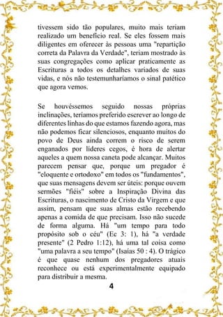 4
tivessem sido tão populares, muito mais teriam
realizado um benefício real. Se eles fossem mais
diligentes em oferecer às pessoas uma "repartição
correta da Palavra da Verdade", teriam mostrado às
suas congregações como aplicar praticamente as
Escrituras a todos os detalhes variados de suas
vidas, e nós não testemunharíamos o sinal patético
que agora vemos.
Se houvéssemos seguido nossas próprias
inclinações, teríamos preferido escrever ao longo de
diferentes linhas do que estamos fazendo agora, mas
não podemos ficar silenciosos, enquanto muitos do
povo de Deus ainda correm o risco de serem
enganados por líderes cegos, é hora de alertar
aqueles a quem nossa caneta pode alcançar. Muitos
parecem pensar que, porque um pregador é
"eloquente e ortodoxo" em todos os "fundamentos",
que suas mensagens devem ser úteis: porque ouvem
sermões "fiéis" sobre a Inspiração Divina das
Escrituras, o nascimento de Cristo da Virgem e que
assim, pensam que suas almas estão recebendo
apenas a comida de que precisam. Isso não sucede
de forma alguma. Há "um tempo para todo
propósito sob o céu" (Ec 3: 1), há "a verdade
presente" (2 Pedro 1:12), há uma tal coisa como
"uma palavra a seu tempo" (Isaías 50 : 4). O trágico
é que quase nenhum dos pregadores atuais
reconhece ou está experimentalmente equipado
para distribuir a mesma.
 