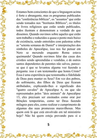 5
Estamos bem conscientes de que a linguagem acima
é forte e abrangente, mas os programas publicados
das "conferências bíblicas", os "assuntos" que estão
sendo tomados nos "Institutos Bíblicos", os títulos
de livros religiosos que estão sendo publicados,
todos ilustram e demonstram a verdade do que
dissemos. Quando ouvimos sobre aqueles que estão
sem trabalho e reduzidos a quase o ponto mais baixo
de existência, sendo entretidos com palestras sobre
as "setenta semanas de Daniel" e interpretações dos
símbolos do Apocalipse, isso nos faz pensar em
Nero se mexendo enquanto Roma estava
queimando! Quando ouvimos falar das casas dos
cristãos sendo apreendidas e vendidas, e de outros
santos dependentes de parentes não salvos, parece-
se que é que se levantou alguma voz fazendo a
pergunta: isso é um testemunho que honra Cristo?
Essa é uma experiência que testemunha a fidelidade
de Deus para manter os Seus? Em vez dos pobres,
do sofrimento, dos filhos de Deus que ficaram
atribulados, explicando-lhes o significado dos
"quatro cavalos" de Apocalipse 6, ou que são
representados pelos "dois animais" de Apocalipse
13, eles precisam ser ensinados como orar por
Bênçãos temporárias, como ter Deus fazendo
milagres para eles, como realizar o cumprimento de
algumas das suas promessas maravilhosas. Mas
quem está lá que está envolvido em tal ministério
hoje? Não há quem esteja provando para si a
 