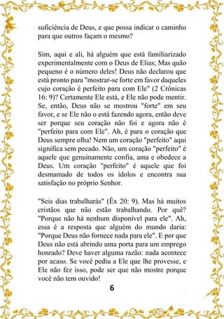 6
suficiência de Deus, e que possa indicar o caminho
para que outros façam o mesmo?
Sim, aqui e ali, há alguém que está familiarizado
experimentalmente com o Deus de Elias; Mas quão
pequeno é o número deles! Deus não declarou que
está pronto para "mostrar-se forte em favor daqueles
cujo coração é perfeito para com Ele" (2 Crônicas
16: 9)? Certamente Ele está, e Ele não pode mentir.
Se, então, Deus não se mostrou "forte" em seu
favor, e se Ele não o está fazendo agora, então deve
ser porque seu coração não foi e agora não é
"perfeito para com Ele". Ah, é para o coração que
Deus sempre olha! Nem um coração "perfeito" aqui
significa sem pecado. Não, um coração "perfeito" é
aquele que genuinamente confia, ama e obedece a
Deus. Um coração "perfeito" é aquele que foi
desmamado de todos os ídolos e encontra sua
satisfação no próprio Senhor.
"Seis dias trabalharás" (Êx 20: 9). Mas há muitos
cristãos que não estão trabalhando. Por quê?
"Porque não há nenhum disponível para ele". Ah,
essa é a resposta que alguém do mundo daria:
"Porque Deus não fornece nada para ele". E por que
Deus não está abrindo uma porta para um emprego
honrado? Deve haver alguma razão: nada acontece
por acaso. Se você pediu a Ele que lhe provesse, e
Ele não fez isso, pode ser que não mostre porque
você não tem ouvido!
 