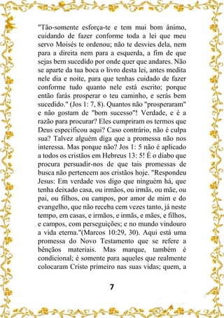 7
"Tão-somente esforça-te e tem mui bom ânimo,
cuidando de fazer conforme toda a lei que meu
servo Moisés te ordenou; não te desvies dela, nem
para a direita nem para a esquerda, a fim de que
sejas bem sucedido por onde quer que andares. Não
se aparte da tua boca o livro desta lei, antes medita
nele dia e noite, para que tenhas cuidado de fazer
conforme tudo quanto nele está escrito; porque
então farás prosperar o teu caminho, e serás bem
sucedido." (Jos 1: 7, 8). Quantos não "prosperaram"
e não gostam de "bom sucesso"! Verdade, e é a
razão para procurar? Eles cumpriram os termos que
Deus especificou aqui? Caso contrário, não é culpa
sua? Talvez alguém diga que a promessa não nos
interessa. Mas porque não? Jos 1: 5 não é aplicado
a todos os cristãos em Hebreus 13: 5! É o diabo que
procura persuadir-nos de que tais promessas de
busca não pertencem aos cristãos hoje. "Respondeu
Jesus: Em verdade vos digo que ninguém há, que
tenha deixado casa, ou irmãos, ou irmãs, ou mãe, ou
pai, ou filhos, ou campos, por amor de mim e do
evangelho, que não receba cem vezes tanto, já neste
tempo, em casas, e irmãos, e irmãs, e mães, e filhos,
e campos, com perseguições; e no mundo vindouro
a vida eterna."(Marcos 10:29, 30). Aqui está uma
promessa do Novo Testamento que se refere a
bênçãos materiais. Mas marque, também é
condicional; é somente para aqueles que realmente
colocaram Cristo primeiro nas suas vidas; quem, a
 