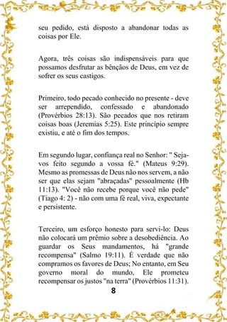 8
seu pedido, está disposto a abandonar todas as
coisas por Ele.
Agora, três coisas são indispensáveis para que
possamos desfrutar as bênçãos de Deus, em vez de
sofrer os seus castigos.
Primeiro, todo pecado conhecido no presente - deve
ser arrependido, confessado e abandonado
(Provérbios 28:13). São pecados que nos retiram
coisas boas (Jeremias 5:25). Este princípio sempre
existiu, e até o fim dos tempos.
Em segundo lugar, confiança real no Senhor: " Seja-
vos feito segundo a vossa fé." (Mateus 9:29).
Mesmo as promessas de Deus não nos servem, a não
ser que elas sejam "abraçadas" pessoalmente (Hb
11:13). "Você não recebe porque você não pede"
(Tiago 4: 2) - não com uma fé real, viva, expectante
e persistente.
Terceiro, um esforço honesto para servi-lo: Deus
não colocará um prêmio sobre a desobediência. Ao
guardar os Seus mandamentos, há "grande
recompensa" (Salmo 19:11). É verdade que não
compramos os favores de Deus; No entanto, em Seu
governo moral do mundo, Ele prometeu
recompensar os justos "na terra" (Provérbios 11:31).
 