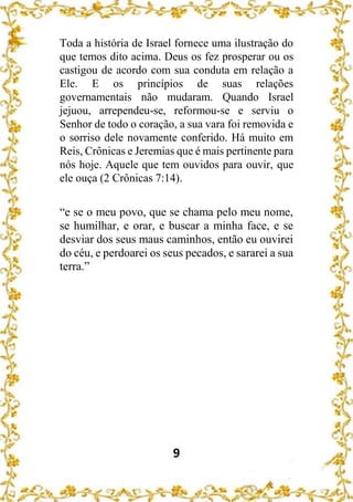 9
Toda a história de Israel fornece uma ilustração do
que temos dito acima. Deus os fez prosperar ou os
castigou de acordo com sua conduta em relação a
Ele. E os princípios de suas relações
governamentais não mudaram. Quando Israel
jejuou, arrependeu-se, reformou-se e serviu o
Senhor de todo o coração, a sua vara foi removida e
o sorriso dele novamente conferido. Há muito em
Reis, Crônicas e Jeremias que é mais pertinente para
nós hoje. Aquele que tem ouvidos para ouvir, que
ele ouça (2 Crônicas 7:14).
“e se o meu povo, que se chama pelo meu nome,
se humilhar, e orar, e buscar a minha face, e se
desviar dos seus maus caminhos, então eu ouvirei
do céu, e perdoarei os seus pecados, e sararei a sua
terra.”
 
