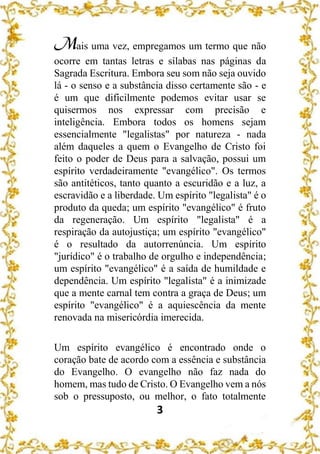 3
Mais uma vez, empregamos um termo que não
ocorre em tantas letras e sílabas nas páginas da
Sagrada Escritura. Embora seu som não seja ouvido
lá - o senso e a substância disso certamente são - e
é um que dificilmente podemos evitar usar se
quisermos nos expressar com precisão e
inteligência. Embora todos os homens sejam
essencialmente "legalistas" por natureza - nada
além daqueles a quem o Evangelho de Cristo foi
feito o poder de Deus para a salvação, possui um
espírito verdadeiramente "evangélico". Os termos
são antitéticos, tanto quanto a escuridão e a luz, a
escravidão e a liberdade. Um espírito "legalista" é o
produto da queda; um espírito "evangélico" é fruto
da regeneração. Um espírito "legalista" é a
respiração da autojustiça; um espírito "evangélico"
é o resultado da autorrenúncia. Um espírito
"jurídico" é o trabalho de orgulho e independência;
um espírito "evangélico" é a saída de humildade e
dependência. Um espírito "legalista" é a inimizade
que a mente carnal tem contra a graça de Deus; um
espírito "evangélico" é a aquiescência da mente
renovada na misericórdia imerecida.
Um espírito evangélico é encontrado onde o
coração bate de acordo com a essência e substância
do Evangelho. O evangelho não faz nada do
homem, mas tudo de Cristo. O Evangelho vem a nós
sob o pressuposto, ou melhor, o fato totalmente
 