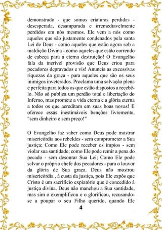 4
demonstrado - que somos criaturas perdidas -
desesperada, desamparada e irremediavelmente
perdidos em nós mesmos. Ele vem a nós como
aqueles que são justamente condenados pela santa
Lei de Deus - como aqueles que estão agora sob a
maldição Divina - como aqueles que estão correndo
de cabeça para a eterna destruição! O Evangelho
fala da incrível provisão que Deus criou para
pecadores depravados e vis! Anuncia as excessivas
riquezas da graça - para aqueles que são os seus
inimigos inveterados. Proclama uma salvação plena
e perfeita para todos os que estão dispostos a recebê-
lo. Não só publica um perdão total e libertação do
Inferno, mas promete a vida eterna e a glória eterna
a todos os que acreditam em suas boas novas! E
oferece essas inestimáveis benções livremente,
"sem dinheiro e sem preço!"
O Evangelho faz saber como Deus pode mostrar
misericórdia aos rebeldes - sem comprometer a Sua
justiça; Como Ele pode receber os ímpios - sem
violar sua santidade; como Ele pode remir a pena do
pecado - sem desonrar Sua Lei; Como Ele pode
salvar o próprio chefe dos pecadores - para o louvor
da glória de Sua graça. Deus não mostrou
misericórdia , à custa da justiça, pois Ele expôs que
Cristo é um sacrifício expiatório que é concedido à
justiça divina. Deus não manchou a Sua santidade,
mas sim o exemplificou e o glorificou, recusando-
se a poupar o seu Filho querido, quando Ele
 