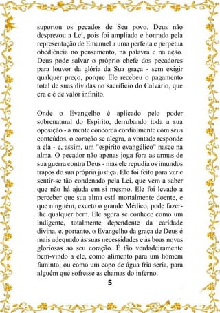 5
suportou os pecados de Seu povo. Deus não
desprezou a Lei, pois foi ampliado e honrado pela
representação de Emanuel a uma perfeita e perpétua
obediência no pensamento, na palavra e na ação.
Deus pode salvar o próprio chefe dos pecadores
para louvor da glória da Sua graça - sem exigir
qualquer preço, porque Ele recebeu o pagamento
total de suas dívidas no sacrifício do Calvário, que
era e é de valor infinito.
Onde o Evangelho é aplicado pelo poder
sobrenatural do Espírito, derrubando toda a sua
oposição - a mente concorda cordialmente com seus
conteúdos, o coração se alegra, a vontade responde
a ela - e, assim, um "espírito evangélico" nasce na
alma. O pecador não apenas joga fora as armas de
sua guerra contra Deus - mas ele repudia os imundos
trapos de sua própria justiça. Ele foi feito para ver e
sentir-se tão condenado pela Lei, que vem a saber
que não há ajuda em si mesmo. Ele foi levado a
perceber que sua alma está mortalmente doente, e
que ninguém, exceto o grande Médico, pode fazer-
lhe qualquer bem. Ele agora se conhece como um
indigente, totalmente dependente da caridade
divina, e, portanto, o Evangelho da graça de Deus é
mais adequado às suas necessidades e às boas novas
gloriosas ao seu coração. É tão verdadeiramente
bem-vindo a ele, como alimento para um homem
faminto; ou como um copo de água fria seria, para
alguém que sofresse as chamas do inferno.
 