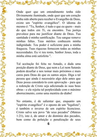 6
Onde quer que um entendimento tenha sido
Divinamente iluminado, onde quer que um coração
tenha sido aberto para receber o Evangelho de Deus,
existe um "espírito evangélico". O idioma do
mesmo é: "Tu, Senhor, é tudo o que eu quero - mais
do que todos em Ti, eu encontro. Tua justiça
prevalece para me justificar diante de Deus. Tua
santidade é minha santificação. Teu sangue remove
minhas faltas. Teus méritos conhecem minha
indignidade. Teu poder é suficiente para a minha
fraqueza. Tuas riquezas fornecem todas as minhas
necessidades. Eu vi teu rosto, Senhor Jesus, toda a
minha alma está satisfeita ".
Tal aceitação foi feita no Amado, e dada uma
posição diante de Deus, que nem a Lei nem Satanás
podem desafiar e nos tornar mais próximos e mais
caros para Deus do que os santos anjos. Diga a tal
pessoa que ainda é necessário algo dele antes que
Deus possa considerá-lo com aprovação - para que
a redenção de Cristo seja adicionada às suas boas
obras - e ele rejeita tal perplexidade com o máximo
aborrecimento, como uma mentira do diabo!
No entanto, é de salientar que, enquanto um
"espírito evangélico" é o oposto de um "legalista";
é também o inverso de um espírito licencioso.
Cristo salva seu povo "de seus pecados" (Mateus
1:21), isto é, do amor e do domínio dos pecados,
bem como da poluição e penalização de seus
 