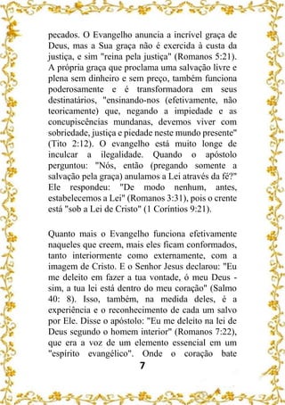 7
pecados. O Evangelho anuncia a incrível graça de
Deus, mas a Sua graça não é exercida à custa da
justiça, e sim "reina pela justiça" (Romanos 5:21).
A própria graça que proclama uma salvação livre e
plena sem dinheiro e sem preço, também funciona
poderosamente e é transformadora em seus
destinatários, "ensinando-nos (efetivamente, não
teoricamente) que, negando a impiedade e as
concupiscências mundanas, devemos viver com
sobriedade, justiça e piedade neste mundo presente"
(Tito 2:12). O evangelho está muito longe de
inculcar a ilegalidade. Quando o apóstolo
perguntou: "Nós, então (pregando somente a
salvação pela graça) anulamos a Lei através da fé?"
Ele respondeu: "De modo nenhum, antes,
estabelecemos a Lei" (Romanos 3:31), pois o crente
está "sob a Lei de Cristo" (1 Coríntios 9:21).
Quanto mais o Evangelho funciona efetivamente
naqueles que creem, mais eles ficam conformados,
tanto interiormente como externamente, com a
imagem de Cristo. E o Senhor Jesus declarou: "Eu
me deleito em fazer a tua vontade, ó meu Deus -
sim, a tua lei está dentro do meu coração" (Salmo
40: 8). Isso, também, na medida deles, é a
experiência e o reconhecimento de cada um salvo
por Ele. Disse o apóstolo: "Eu me deleito na lei de
Deus segundo o homem interior" (Romanos 7:22),
que era a voz de um elemento essencial em um
"espírito evangélico". Onde o coração bate
 